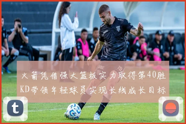 火箭凭借强大篮板实力取得第40胜KD带领年轻球员实现长线成长目标
