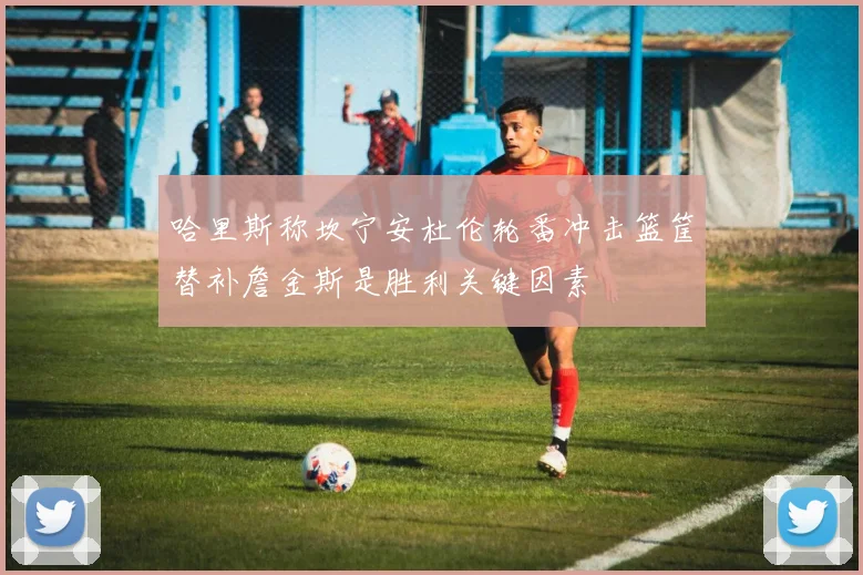 哈里斯称坎宁安杜伦轮番冲击篮筐替补詹金斯是胜利关键因素