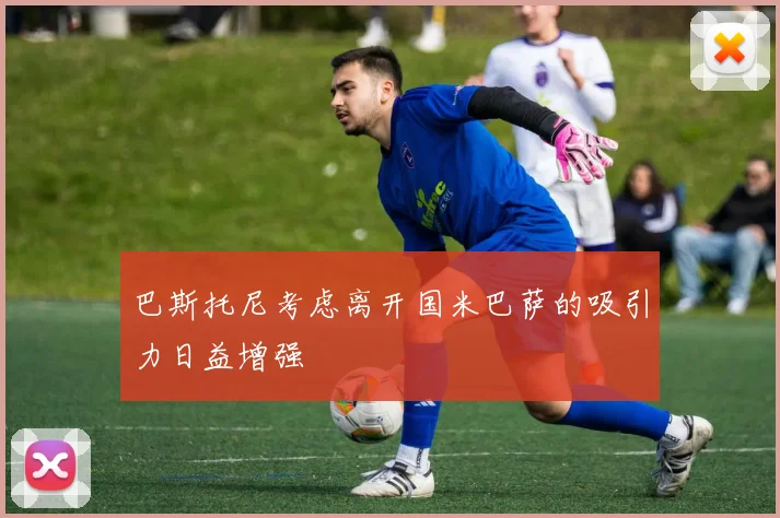 巴斯托尼考虑离开国米巴萨的吸引力日益增强