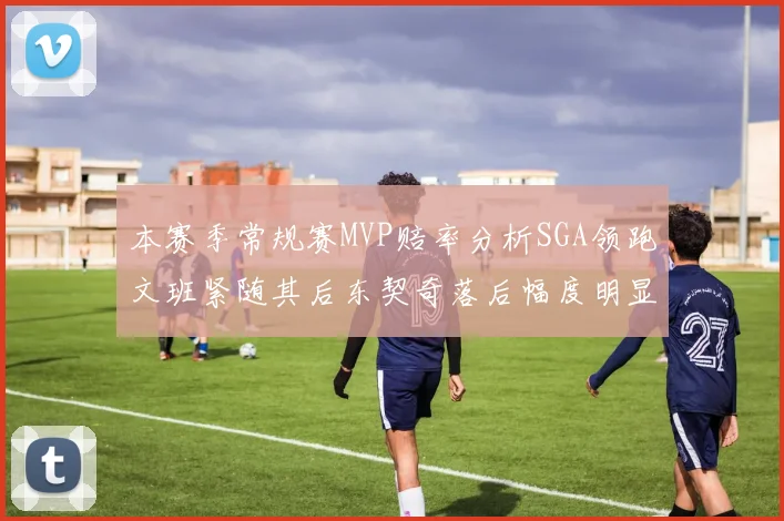 本赛季常规赛MVP赔率分析SGA领跑文班紧随其后东契奇落后幅度明显