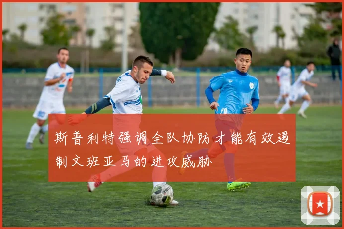 斯普利特强调全队协防才能有效遏制文班亚马的进攻威胁
