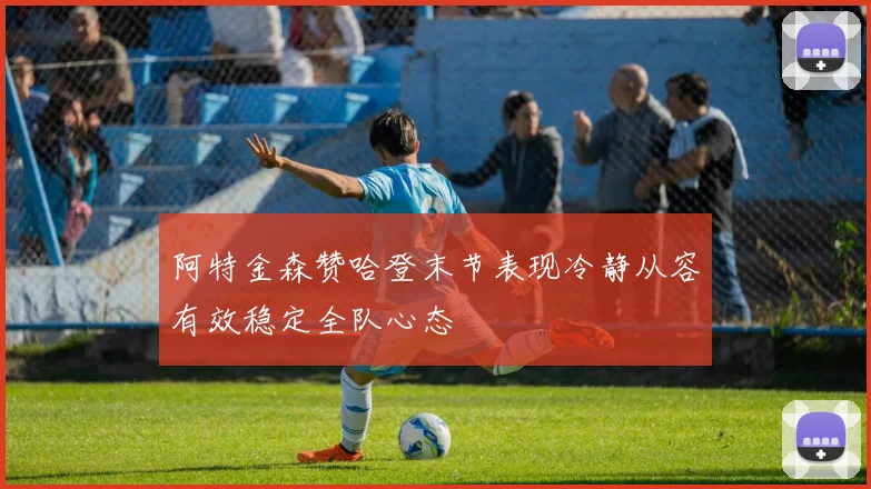 阿特金森赞哈登末节表现冷静从容有效稳定全队心态