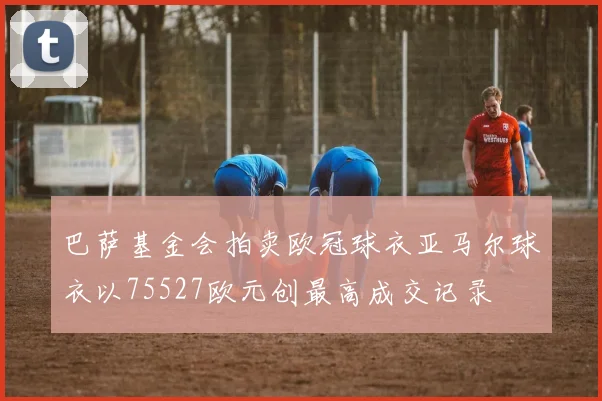 巴萨基金会拍卖欧冠球衣亚马尔球衣以75527欧元创最高成交记录