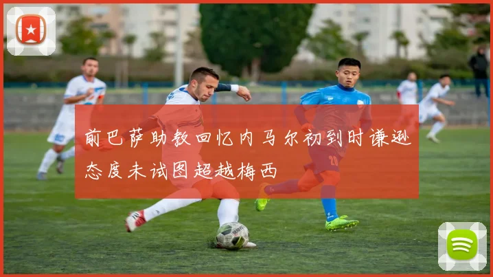 前巴萨助教回忆内马尔初到时谦逊态度未试图超越梅西