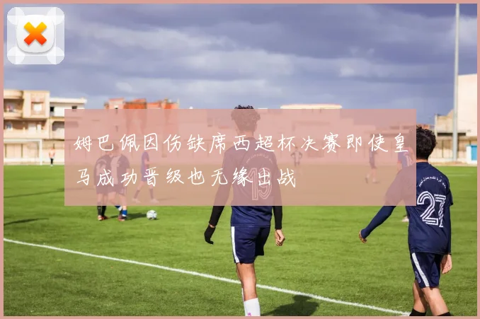 姆巴佩因伤缺席西超杯决赛即使皇马成功晋级也无缘出战