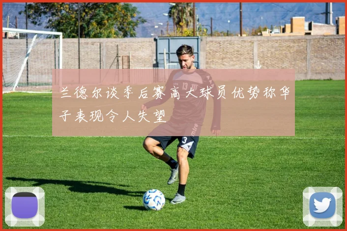 兰德尔谈季后赛高大球员优势称华子表现令人失望