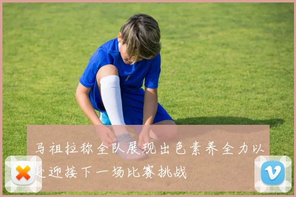 马祖拉称全队展现出色素养全力以赴迎接下一场比赛挑战