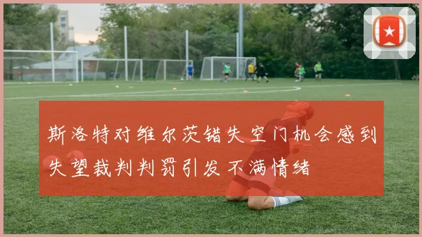 斯洛特对维尔茨错失空门机会感到失望裁判判罚引发不满情绪
