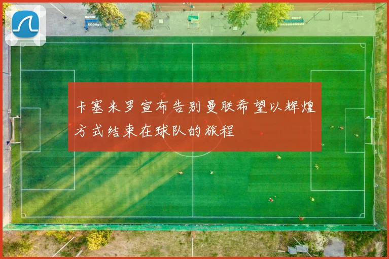 卡塞米罗宣布告别曼联希望以辉煌方式结束在球队的旅程
